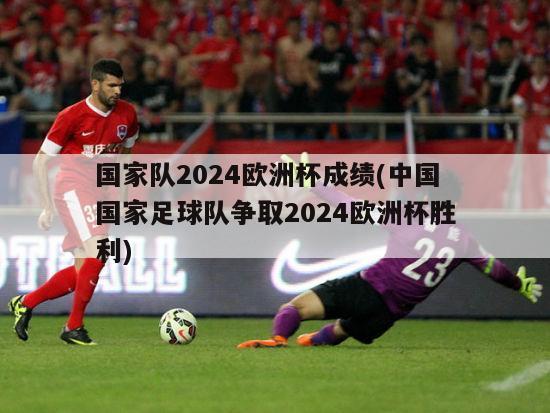国家队2024欧洲杯成绩(中国国家足球队争取2024欧洲杯胜利)
